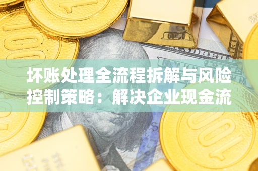 武汉坏账处理全流程拆解与风险控制策略：解决企业现金流顽疾的实战指南