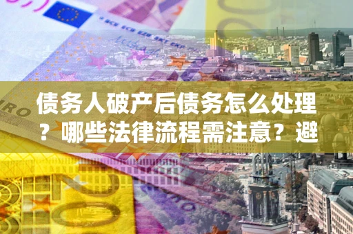 武汉债务人破产后债务怎么处理？哪些法律流程需注意？避免踩坑指南
